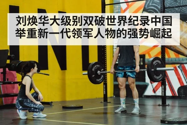 刘焕华大级别双破世界纪录中国举重新一代领军人物的强势崛起
