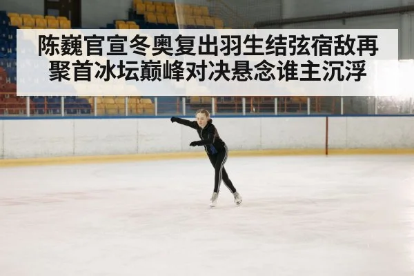 陈巍官宣冬奥复出羽生结弦宿敌再聚首冰坛巅峰对决悬念谁主沉浮